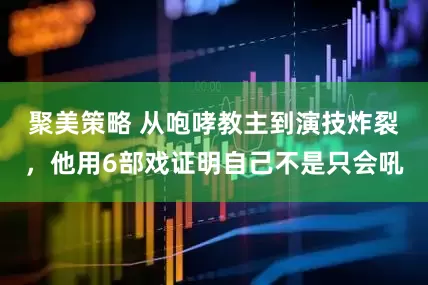 聚美策略 从咆哮教主到演技炸裂，他用6部戏证明自己不是只会吼