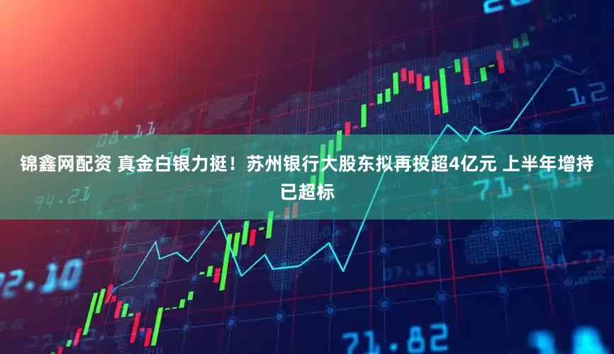 锦鑫网配资 真金白银力挺！苏州银行大股东拟再投超4亿元 上半年增持已超标