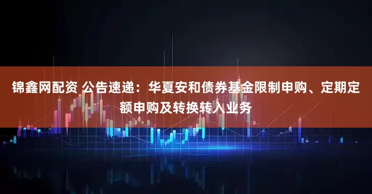 锦鑫网配资 公告速递：华夏安和债券基金限制申购、定期定额申购及转换转入业务