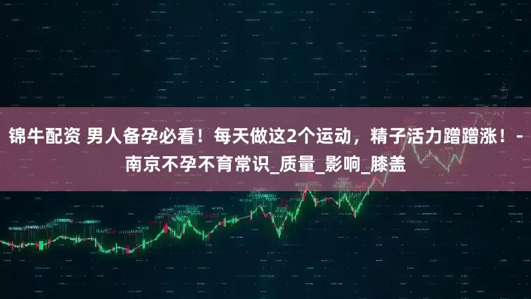 锦牛配资 男人备孕必看！每天做这2个运动，精子活力蹭蹭涨！-南京不孕不育常识_质量_影响_膝盖