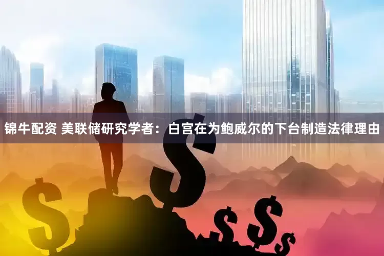 锦牛配资 美联储研究学者：白宫在为鲍威尔的下台制造法律理由