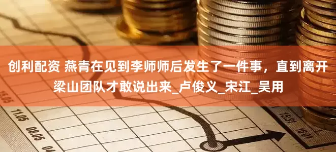 创利配资 燕青在见到李师师后发生了一件事，直到离开梁山团队才敢说出来_卢俊义_宋江_吴用