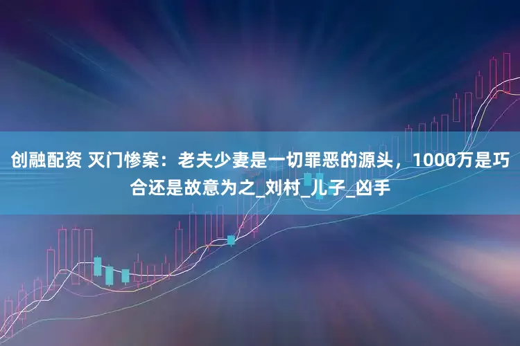 创融配资 灭门惨案：老夫少妻是一切罪恶的源头，1000万是巧合还是故意为之_刘村_儿子_凶手