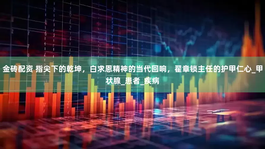 金砖配资 指尖下的乾坤，白求恩精神的当代回响，翟章锁主任的护甲仁心_甲状腺_患者_疾病