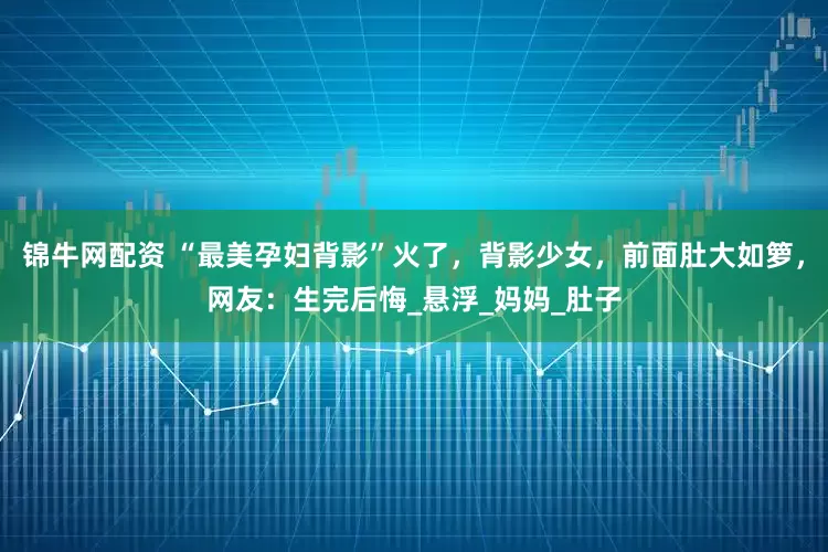 锦牛网配资 “最美孕妇背影”火了，背影少女，前面肚大如箩，网友：生完后悔_悬浮_妈妈_肚子