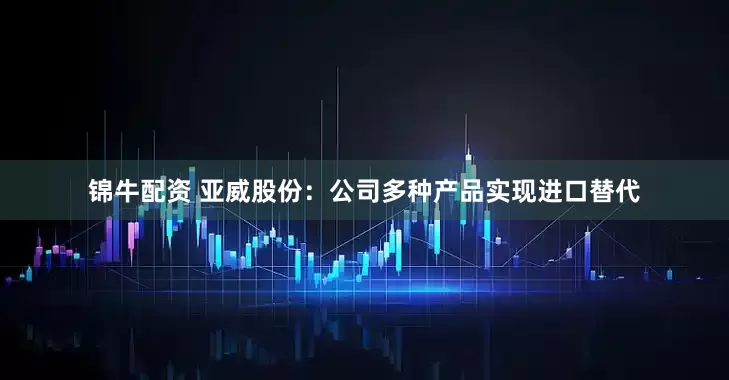 锦牛配资 亚威股份：公司多种产品实现进口替代