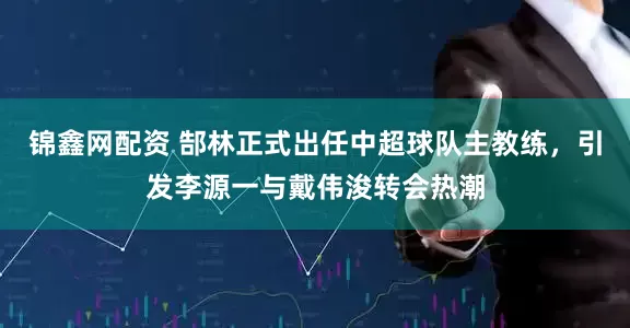 锦鑫网配资 郜林正式出任中超球队主教练，引发李源一与戴伟浚转会热潮