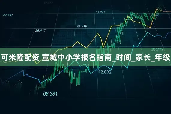 可米隆配资 宣城中小学报名指南_时间_家长_年级