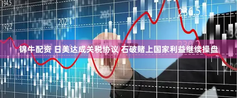锦牛配资 日美达成关税协议 石破赌上国家利益继续操盘