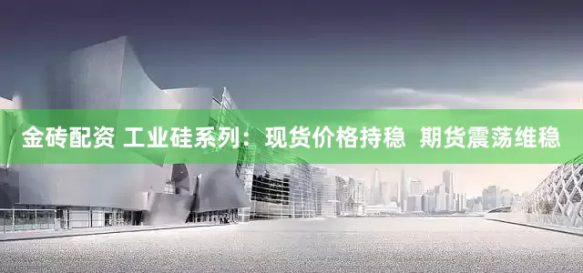 金砖配资 工业硅系列：现货价格持稳  期货震荡维稳