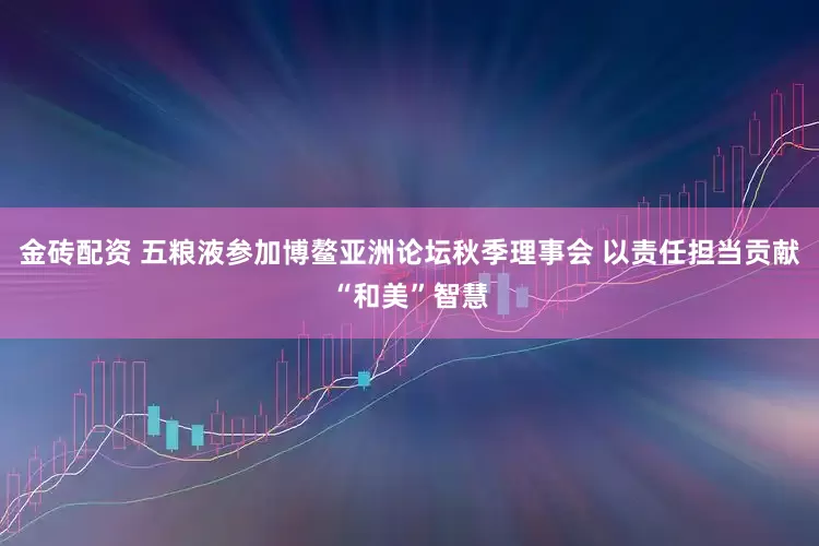 金砖配资 五粮液参加博鳌亚洲论坛秋季理事会 以责任担当贡献“和美”智慧