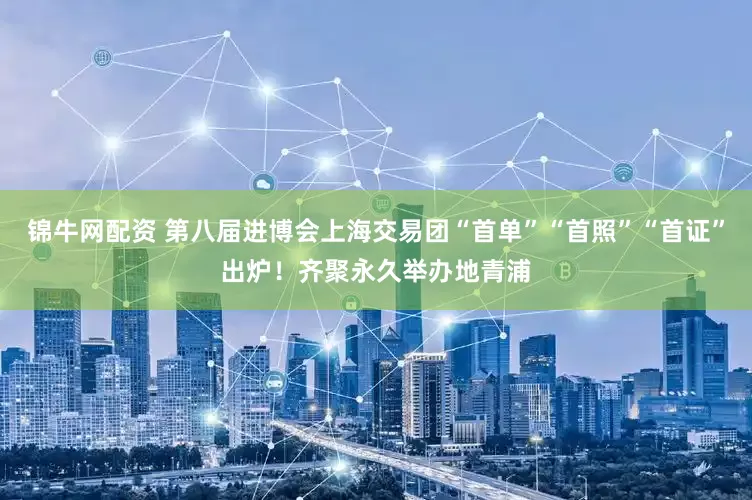 锦牛网配资 第八届进博会上海交易团“首单”“首照”“首证”出炉！齐聚永久举办地青浦