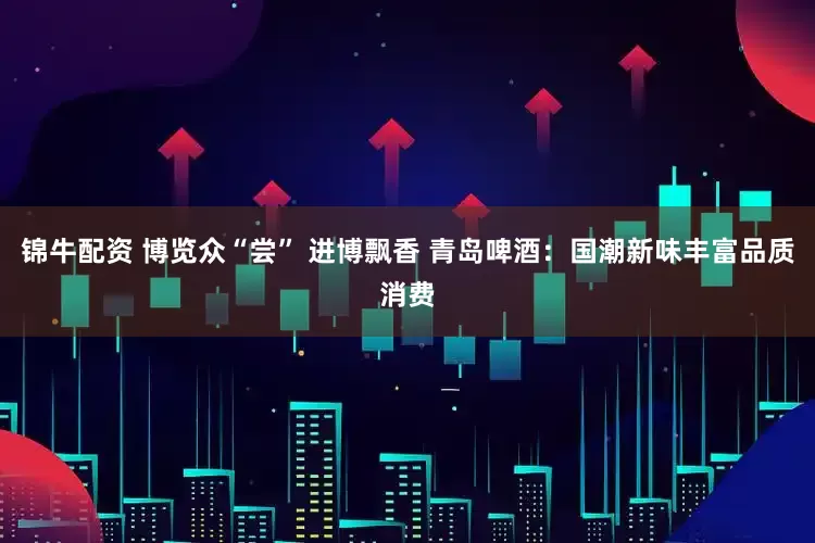 锦牛配资 博览众“尝” 进博飘香 青岛啤酒：国潮新味丰富品质消费