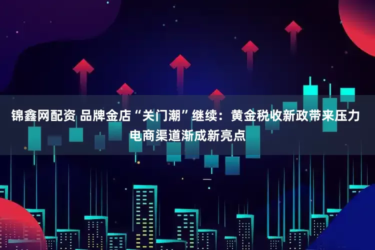 锦鑫网配资 品牌金店“关门潮”继续：黄金税收新政带来压力 电商渠道渐成新亮点