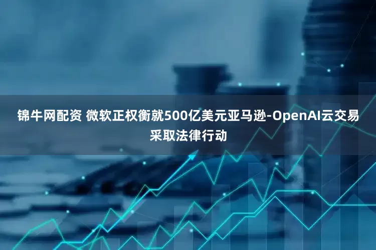 锦牛网配资 微软正权衡就500亿美元亚马逊-OpenAI云交易采取法律行动