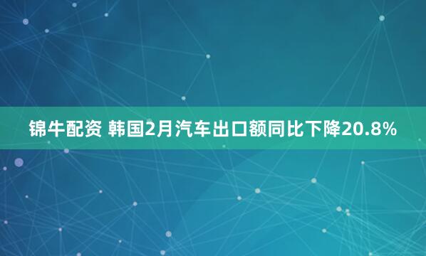 锦牛配资 韩国2月汽车出口额同比下降20.8%